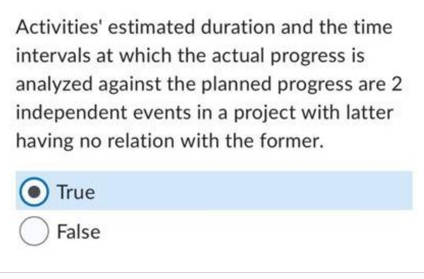 Activities' estimated duration and the time
intervals at which the actual progress is
analyzed against the planned progress are 2
independent events in a project with latter
having no relation with the former.
True
O False