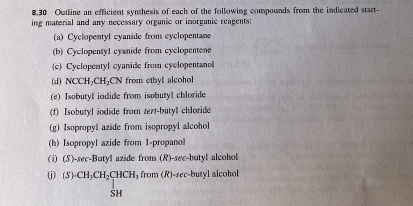 8.30 Outline an efficient synthesis of each of the following compounds from the indicated start-
ing material and any necessary organic or inorganic reagents:
(a) Cyclopentyl cyanide from cyclopentane
(b) Cyclopentyl cyanide from cyclopentene
(c) Cyclopentyl cyanide from cyclopentanol
(d) NCCH₂CH₂CN from ethyl alcohol
(e) Isobutyl iodide from isobutyl chloride
(f) Isobutyl iodide from tert-butyl chloride
(g) Isopropyl azide from isopropyl alcohol
(h) Isopropyl azide from 1-propanol
(i) (S)-sec-Butyl azide from (R)-sec-butyl alcohol
(i) (S)-CH3CH₂CHCH3 from (R)-sec-butyl alcohol
SH