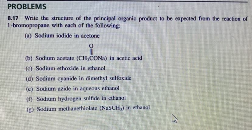 PROBLEMS
8.17 Write the structure of the principal organic product to be expected from the reaction of
1-bromopropane with each of the following:
(a) Sodium iodide in acetone
0
(b) Sodium acetate (CH₂CONa) in acetic acid
(c) Sodium ethoxide in ethanol
(d) Sodium cyanide in dimethyl sulfoxide
(e) Sodium azide in aqueous ethanol
(f) Sodium hydrogen sulfide in ethanol
(g) Sodium methanethiolate (NaSCH,) in ethanol