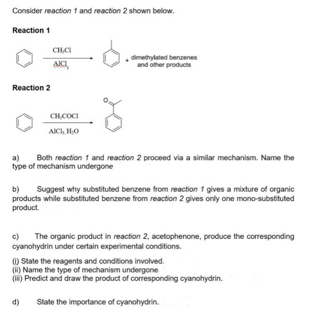 Consider reaction 1 and reaction 2 shown below.
Reaction 1
Reaction 2
CH,CH
AICI,
CH₂COCI
AlCl3, H₂O
dimethylated benzenes
and other products
a)
Both reaction 1 and reaction 2 proceed via a similar mechanism. Name the
type of mechanism undergone
b) Suggest why substituted benzene from reaction 1 gives a mixture of organic
products while substituted benzene from reaction 2 gives only one mono-substituted
product.
c)
The organic product in reaction 2, acetophenone, produce the corresponding
cyanohydrin under certain experimental conditions.
(i) State the reagents and conditions involved.
(ii) Name the type of mechanism undergone.
(iii) Predict and draw the product of corresponding cyanohydrin.
d) State the importance of cyanohydrin.