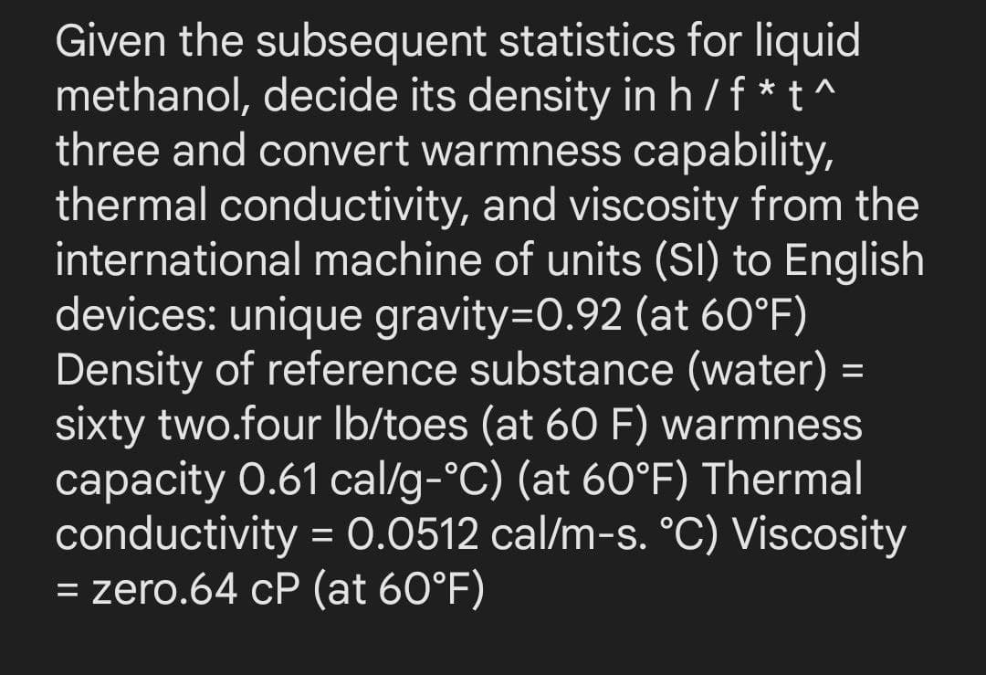 Given the subsequent statistics for liquid
methanol, decide its density in h/f*t^
three and convert warmness capability,
thermal conductivity, and viscosity from the
international machine of units (SI) to English
devices: unique gravity=0.92 (at 60°F)
Density of reference substance (water) =
sixty two.four lb/toes (at 60 F) warmness
capacity 0.61 cal/g-°C) (at 60°F) Thermal
conductivity = 0.0512 cal/m-s. °C) Viscosity
= zero.64 cP (at 60°F)
=