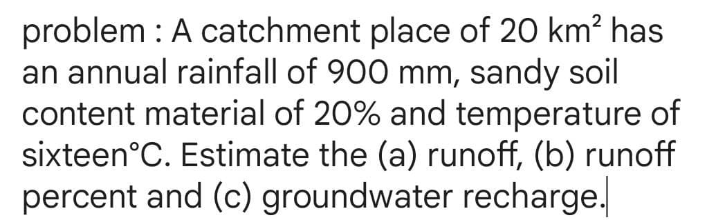 problem : A catchment place of 20 km² has
an annual rainfall of 900 mm, sandy soil
content material of 20% and temperature of
sixteen˚C. Estimate the (a) runoff, (b) runoff
percent and (c) groundwater recharge.