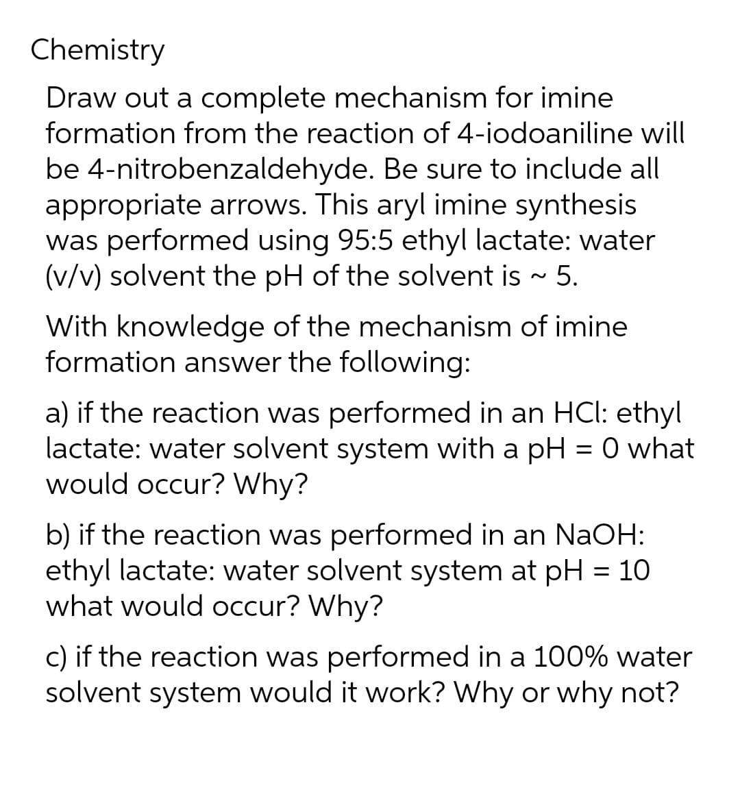 Chemistry
Draw out a complete mechanism for imine
formation from the reaction of 4-iodoaniline will
be 4-nitrobenzaldehyde. Be sure to include all
appropriate arrows. This aryl imine synthesis
was performed using 95:5 ethyl lactate: water
(v/v) solvent the pH of the solvent is ~ 5.
With knowledge of the mechanism of imine
formation answer the following:
a) if the reaction was performed in an HCl: ethyl
lactate: water solvent system with a pH = 0 what
would occur? Why?
b) if the reaction was performed in an NaOH:
ethyl lactate: water solvent system at pH = 10
what would occur? Why?
c) if the reaction was performed in a 100% water
solvent system would it work? Why or why not?