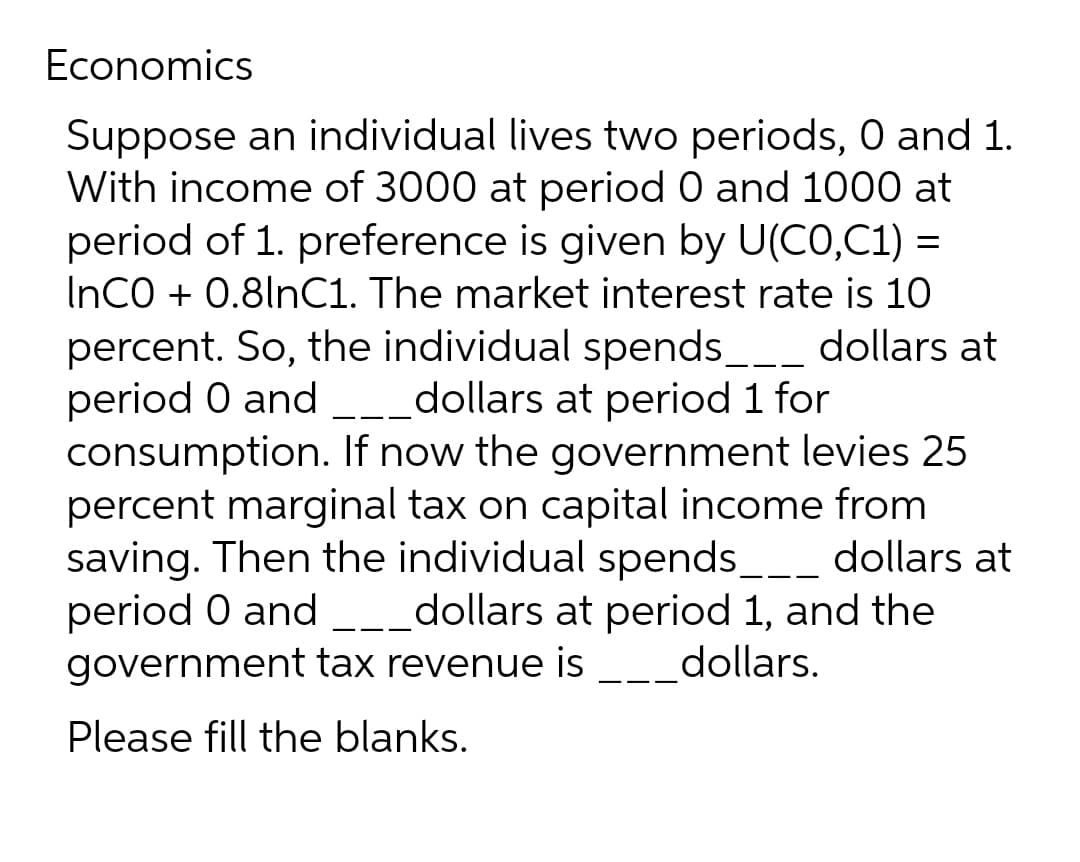 Economics
Suppose an individual lives two periods, 0 and 1.
With income of 3000 at period 0 and 1000 at
period of 1. preference is given by U(CO,C1) =
InCO + 0.8lnC1. The market interest rate is 10
percent. So, the individual spends___ dollars at
period 0 and dollars at period 1 for
consumption. If now the government levies 25
percent marginal tax on capital income from
saving. Then the individual spends___ dollars at
period 0 and _____dollars at period 1, and the
government tax revenue is dollars.
Please fill the blanks.