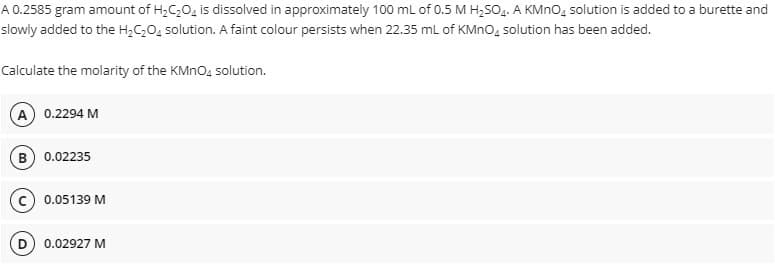 A 0.2585 gram amount of H₂C₂O4 is dissolved in approximately 100 mL of 0.5 M H₂SO4. A KMnO4 solution is added to a burette and
added to the H₂C₂O₂ solution. A faint colour persists when 22.35 mL of KMnO solution has been added.
slowly
Calculate the molarity of the KMnO4 solution.
A) 0.2294 M
B) 0.02235
C) 0.05139 M
0.02927 M