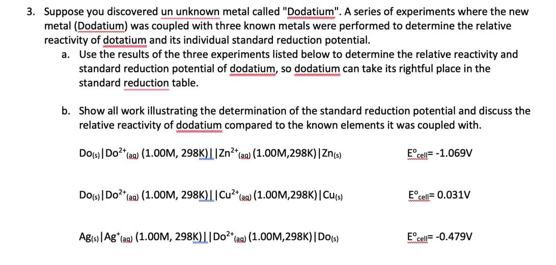 3. Suppose you discovered un unknown metal called "Dodatium". A series of experiments where the new
metal (Dodatium) was coupled with three known metals were performed to determine the relative
reactivity of dotatium and its individual standard reduction potential.
a. Use the results of the three experiments listed below to determine the relative reactivity and
standard reduction potential of dodatium, so dodatium can take its rightful place in the
standard reduction table.
b. Show all work illustrating the determination of the standard reduction potential and discuss the
relative reactivity of dodatium compared to the known elements it was coupled with.
Do(s) | Do²+ (aq) (1.00M, 298K)||Zn²+ (aq) (1.00M,298K) | Zn(s)
Ecell-1.069V
Do(s) | Do²+ (aq) (1.00M, 298K)||Cu²+ (aq) (1.00M,298K) | Cu(s)
Ag(s) | Ag* (aq) (1.00M, 298K)|| Do²+ (aq) (1.00M,298K) | Do(s)
Eº
cell= 0.031V
Eºce
cell= -0.479V