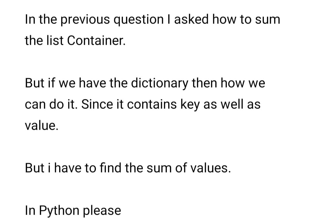 In the previous question I asked how to sum
the list Container.
But if we have the dictionary then how we
can do it. Since it contains key as well as
value.
But i have to find the sum of values.
In Python please
