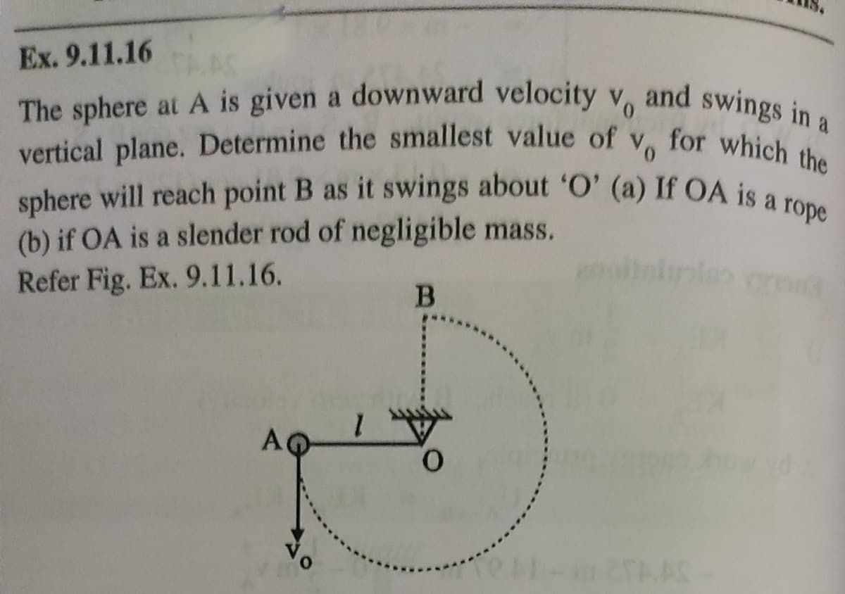 sphere will reach point B as it swings about 'O' (a) If OA is a rope
The sphere at A is given a downward velocity vo and swings in a
vertical plane. Determine the smallest value of v, for which the
Ex. 9.11.16
TAAC
and swings in a
The sphere at A is given a downward velocity v.
vertical plane. Determine the smallest value of
Vo
for which the
(b) if OA is a slender rod of negligible mass.
Refer Fig. Ex. 9.11.16.
A
1.
O
