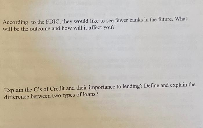 According to the FDIC, they would like to see fewer banks in the future. What
will be the outcome and how will it affect you?
Explain the C's of Credit and their importance to lending? Define and explain the
difference between two types of loans?
