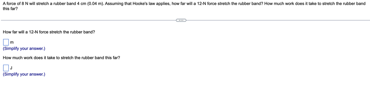 A force of 8 N will stretch a rubber band 4 cm (0.04 m). Assuming that Hooke's law applies, how far will a 12-N force stretch the rubber band? How much work does it take to stretch the rubber band
this far?
How far will a 12-N force stretch the rubber band?
m
(Simplify your answer.)
How much work does it take to stretch the rubber band this far?
J
(Simplify your answer.)