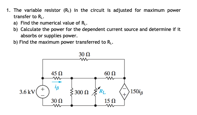 1. The variable resistor (RL) in the circuit is adjusted for maximum power
transfer to RL.
a) Find the numerical value of R.
b) Calculate the power for the dependent current source and determine if it
absorbs or supplies power.
b) Find the maximum power transferred to R.
30 Ω
45 N
60 Ω
3.6 kV
is
3300 N
"RL
150ig
30 Ω
15 Ω
