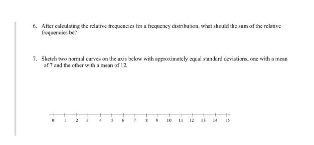 6. After calculating the relative frequencies for a frequency distribution, what should the sum of the relative
frequencies be?
7. Sketch two normal curves on the axis below with approximately equal standard deviations, one with a mean
of 7 and the other with a mean of 12.
+
+
7
+
3
4
10
11
12
13
14
15
