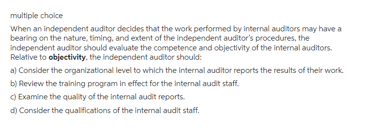 multiple choice
When an independent auditor decides that the work performed by internal auditors may have a
bearing on the nature, timing, and extent of the independent auditor's procedures, the
independent auditor should evaluate the competence and objectivity of the internal auditors.
Relative to objectivity, the independent auditor should:
a) Consider the organizational level to which the internal auditor reports the results of their work.
b) Review the training program in effect for the internal audit staff.
c) Examine the quality of the internal audit reports.
d) Consider the qualifications of the internal audit staff.