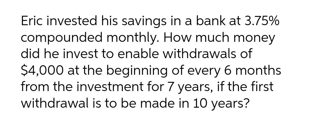 Eric invested his savings in a bank at 3.75%
compounded monthly. How much money
did he invest to enable withdrawals of
$4,000 at the beginning of every 6 months
from the investment for 7 years, if the first
withdrawal is to be made in 10 years?
