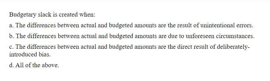 Budgetary slack is created when:
a. The differences between actual and budgeted amounts are the result of unintentional errors.
b. The differences between actual and budgeted amounts are due to unforeseen circumstances.
c. The differences between actual and budgeted amounts are the direct result of deliberately-
introduced bias.
d. All of the above.