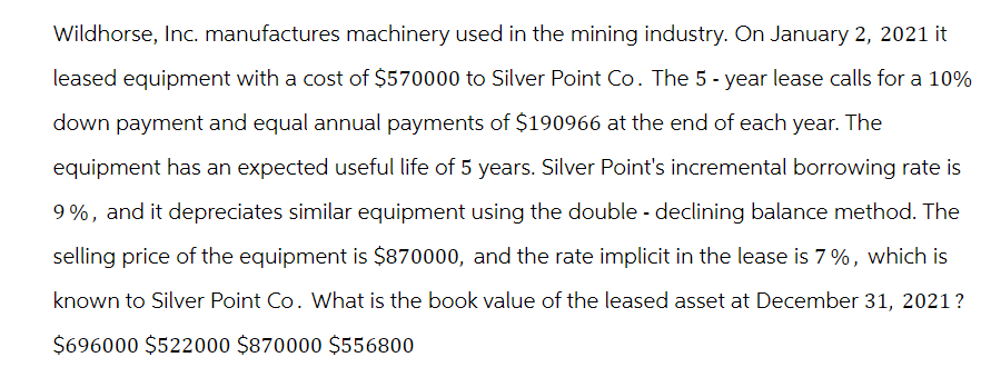 Wildhorse, Inc. manufactures machinery used in the mining industry. On January 2, 2021 it
leased equipment with a cost of $570000 to Silver Point Co. The 5-year lease calls for a 10%
down payment and equal annual payments of $190966 at the end of each year. The
equipment has an expected useful life of 5 years. Silver Point's incremental borrowing rate is
9%, and it depreciates similar equipment using the double - declining balance method. The
selling price of the equipment is $870000, and the rate implicit in the lease is 7%, which is
known to Silver Point Co. What is the book value of the leased asset at December 31, 2021?
$696000 $522000 $870000 $556800