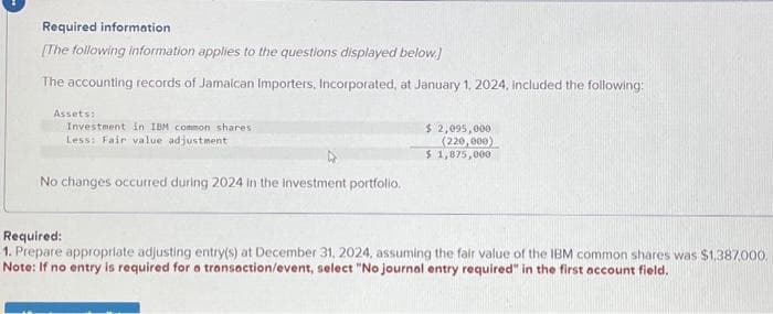 Required information
[The following information applies to the questions displayed below.)
The accounting records of Jamaican Importers, Incorporated, at January 1, 2024, included the following:
Assets:
Investment in IBM common shares:
Less: Fair value adjustment
No changes occurred during 2024 in the investment portfolio.
$ 2,095,000
(220,000)
$ 1,875,000
Required:
1. Prepare appropriate adjusting entry(s) at December 31, 2024, assuming the fair value of the IBM common shares was $1,387,000.
Note: If no entry is required for a transaction/event, select "No journal entry required" in the first account field.