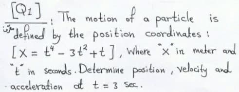 [Q1]
The motion of a particle is
"defined by the position coordinates :
[x = t" - 3t3+t], Where x'in meter and
"t in secands . Determine position , velocity and
acceleration at t = 3 Sec.
