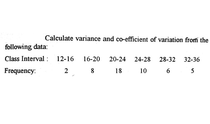 Calculate variance and co-efficient of variation from the
following data:
Class Interval : 12-16
16-20 20-24
24-28 28-32 32-36
Frequency:
2
8
18
10
6.
5
