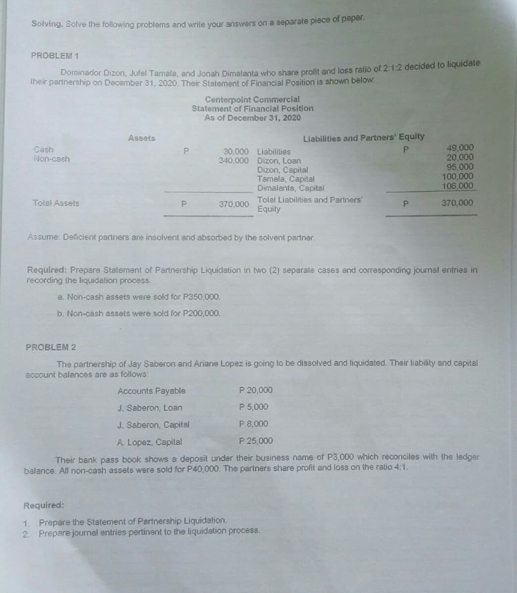 Solving. Solve the following problems and write your answers on a separate piece of pape
PROBLEM 1
Dominador Dizon, Jufel Tamala, and Jonah Dimalanta who share profit and Joss ratio of 2:1:2 decided to liquidate
iheir partnership on December 31, 2020. Their Statement of Financial Position is shown below:
Centerpoint Commercial
Statement of Financial Position
As of December 31, 2020
Assets
Liabilities and Partners' Equity
49,000
20,000
95,000
100,000
106,000
Cash
Non-cash
30,000 Liabilities
340,000 Dizon, Loan
Dizon, Capital
Tamala, Capital
Dimalanta, Capital
Total Liabilities and Partners'
Equity
Totel Assets
P.
370,000
370,000
Assume: Deficient partners are insolvent and absorbed by the solvent partner.
Required: Prepare Statement of Partnership Liquidation in two (2) separate cases and corresponding journal entries in
recording the liquidation process.
a. Non-cash assets were sold for P350,000.
b. Non-cash assets were sold for P200,000.
PROBLEM 2
The partnership of Jay Saberon and Ariane Lopez is going to be dissolved and liquidated. Their liability and capital
account balances are as follows:
Accounts Payable
P 20,000
J. Saberon, Loan
P 5,000
J. Saberon, Capital
P 8,000
A. Lopez, Capital
P 25,000
Their bank pass book shows a deposit under their business name of P3,000 which reconciles with the ledger
balance. All non-cash assets were sold for P40,000. The partners share profit and loss on the ratio 4:1.
Required:
1. Prepare the Statement of Partnership Liquidation.
2. Prepare joumal entries pertinent to the liquidation process.
