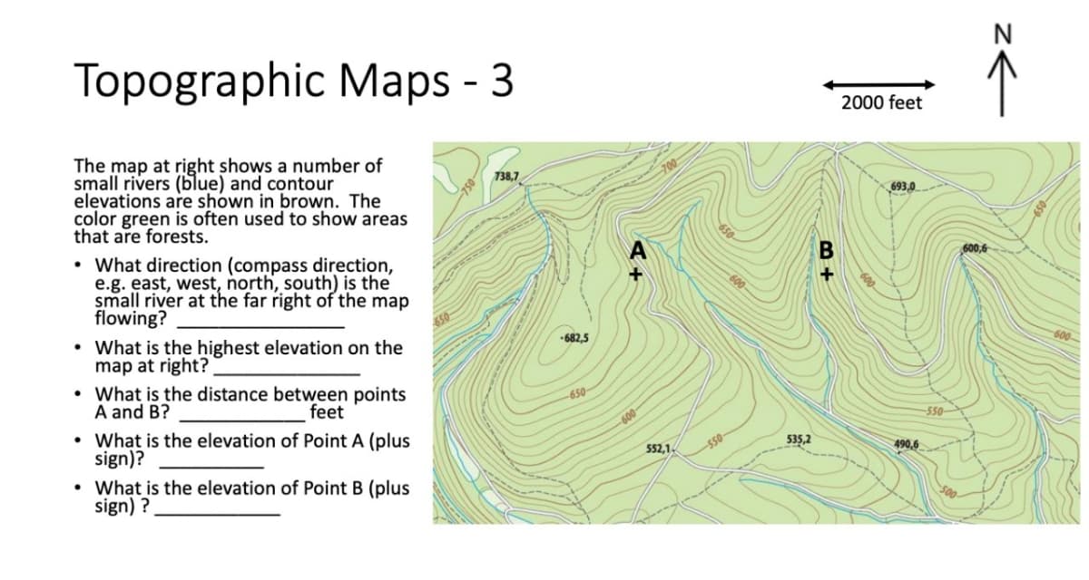 Topographic Maps - 3
The map at right shows a number of
small rivers (blue) and contour
elevations are shown in brown. The
color green is often used to show areas
that are forests.
• What direction (compass direction,
e.g. east, west, north, south) is the
small river at the far right of the map
flowing?
• What is the highest elevation on the
map at right?
• What is the distance between points
A and B?
feet
• What is the elevation of Point A (plus
sign)?
What is the elevation of Point B (plus
sign) ?
738,7
-682,5
-650-
-600-
552,1
-550
535,2
+
2000 feet
693,0
490,6
-550-
z←