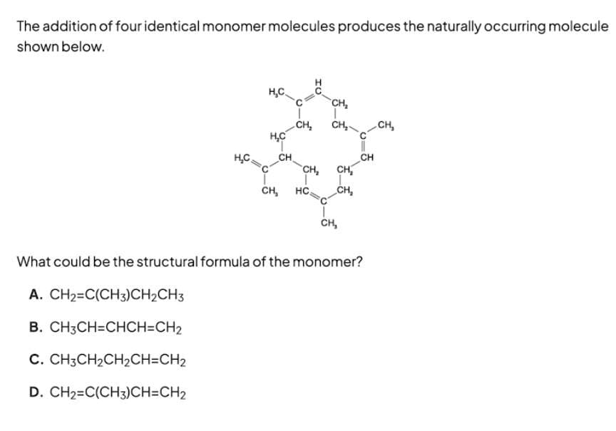 The addition of four identical monomer molecules produces the naturally occurring molecule
shown below.
H₂C
H₂C
H₂C
CH
CH₂
CH₂
CH₂ HC
CH₂
CH₂
CH₂
CH₂
CH₂
CH
What could be the structural formula of the monomer?
A. CH2=C(CH3)CH2CH3
B. CH3CH=CHCH=CH₂
C. CH3CH₂CH₂CH=CH2
D. CH2=C(CH3)CH=CH2
CH,
