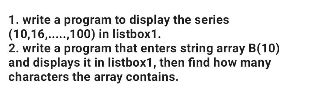 1. write a program to display the series
(10,16,...,100) in listbox1.
2. write a program that enters string array B(10)
and displays it in listbox1, then find how many
characters the array contains.
