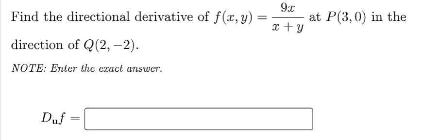 Find the directional derivative of f(x, y)
=
direction of Q(2, −2).
NOTE: Enter the exact answer.
Duf
=
9x
x + y
at P(3, 0) in the