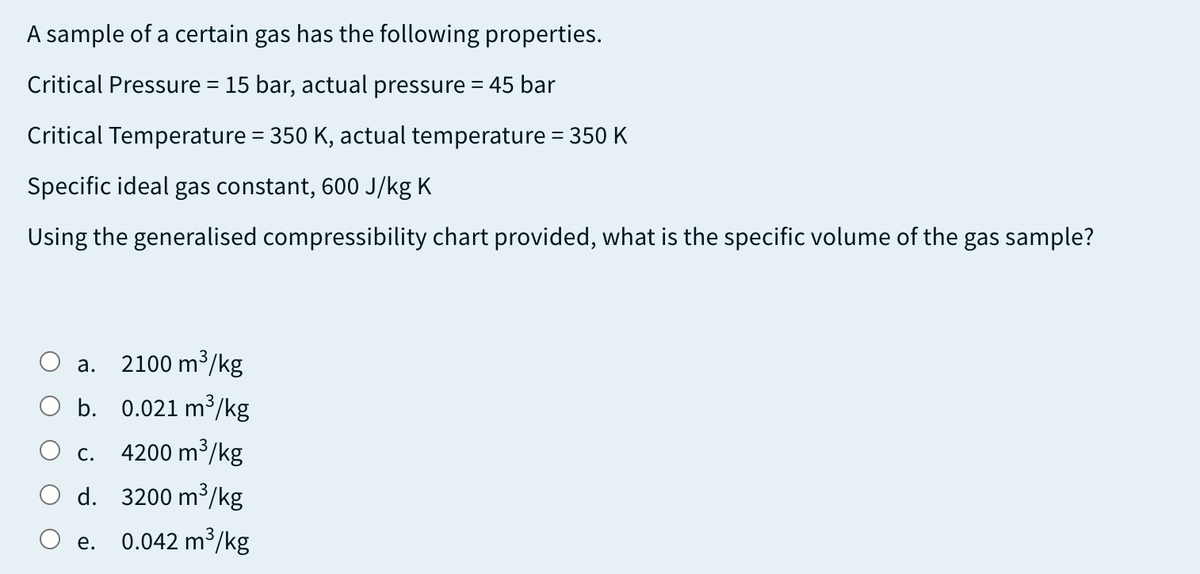 A sample of a certain gas has the following properties.
Critical Pressure = 15 bar, actual pressure = 45 bar
%3|
Critical Temperature = 350 K, actual temperature = 350 K
Specific ideal gas constant, 600 J/kg K
Using the generalised compressibility chart provided, what is the specific volume of the gas sample?
2100 m /kg
а.
O b. 0.021 m³/kg
4200 m³/kg
3
С.
O d. 3200 m³/kg
0.042 m³/kg
е.
