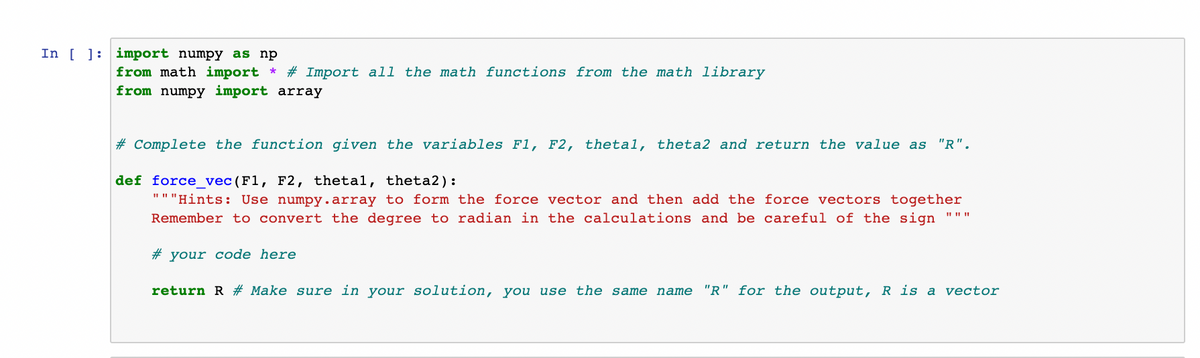 In [ ]: import numpy as np
from math import * # Import all the math functions from the math library
from numpy import array
# Complete the function given the variables F1, F2, thetal, theta2 and return the value as "R".
def force_vec (F1, F2, thetal, theta2):
"""Hints: Use numpy.array to form the force vector and then add the force vectors together
Remember to convert the degree to radian in the calculations and be careful of the sign
# your code here
return R # Make sure in your solution, you use the same name "R" for the output, R is a vector
