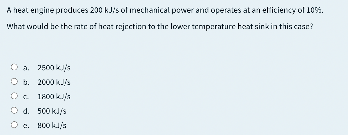 A heat engine produces 200 kJ/s of mechanical power and operates at an efficiency of 10%.
What would be the rate of heat rejection to the lower temperature heat sink in this case?
а.
2500 kJ/s
O b. 2000 kJ/s
O c.
1800 kJ/s
O d. 500 kJ/s
е.
800 kJ/s

