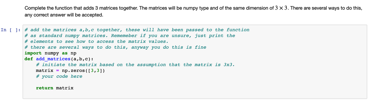 Complete the function that adds 3 matrices together. The matrices will be numpy type and of the same dimension of 3 × 3. There are several ways to do this,
any correct answer will be accepted.
In [ ]: # add the matrices a,b,c together, these will have been passed to the function
# as standard numpy matrices. Rememeber if you are unsure, just print the
# elements to see how to access the matrix values.
# there are several ways to do this, anyway you do this is fine
import numpy as np
def add_matrices(a,b,c):
# initiate the matrix based on the assumption that the matrix is 3x3.
matrix = np.zeros([3,3])
# your code here
return matrix

