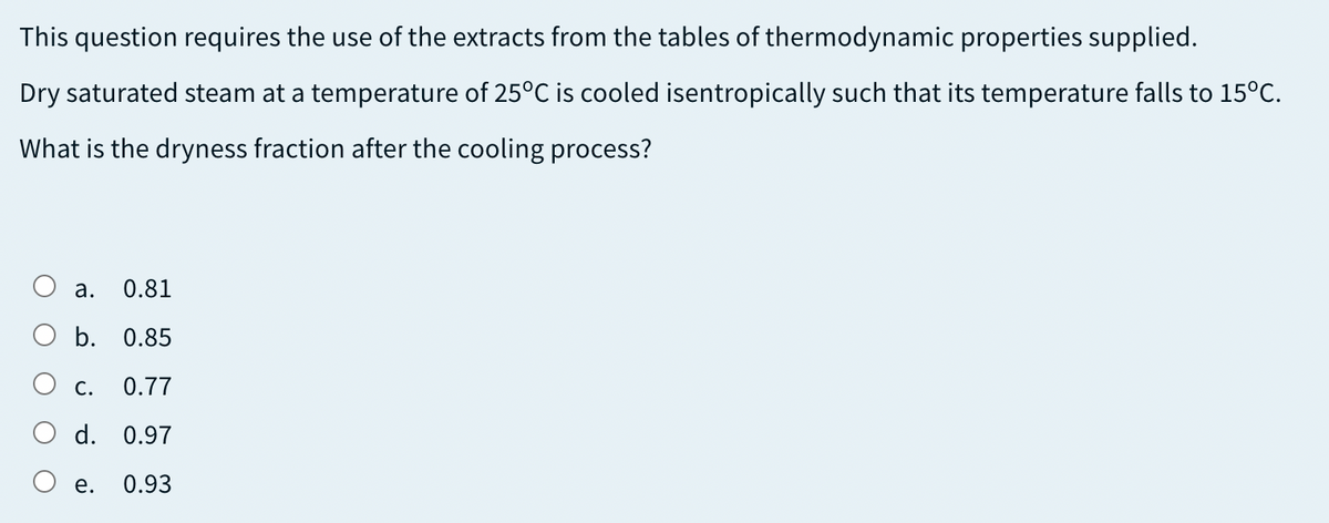 This question requires the use of the extracts from the tables of thermodynamic properties supplied.
Dry saturated steam at a temperature of 25°C is cooled isentropically such that its temperature falls to 15°C.
What is the dryness fraction after the cooling process?
а.
0.81
b. 0.85
О с.
0.77
O d. 0.97
O e.
0.93
