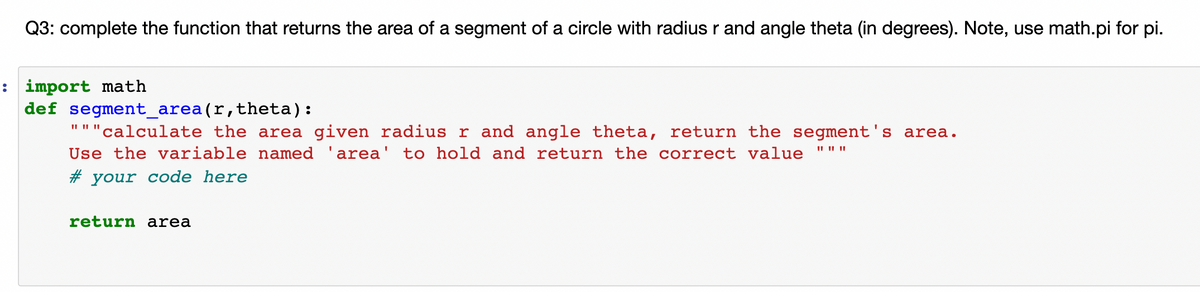 Q3: complete the function that returns the area of a segment of a circle with radius r and angle theta (in degrees). Note, use math.pi for pi.
: import math
def segment_area(r,theta):
II I| ||
"calculate the area given radius r and angle theta, return the segment's area.
Use the variable named 'area' to hold and return the correct value
II II ||
# your code here
return area
