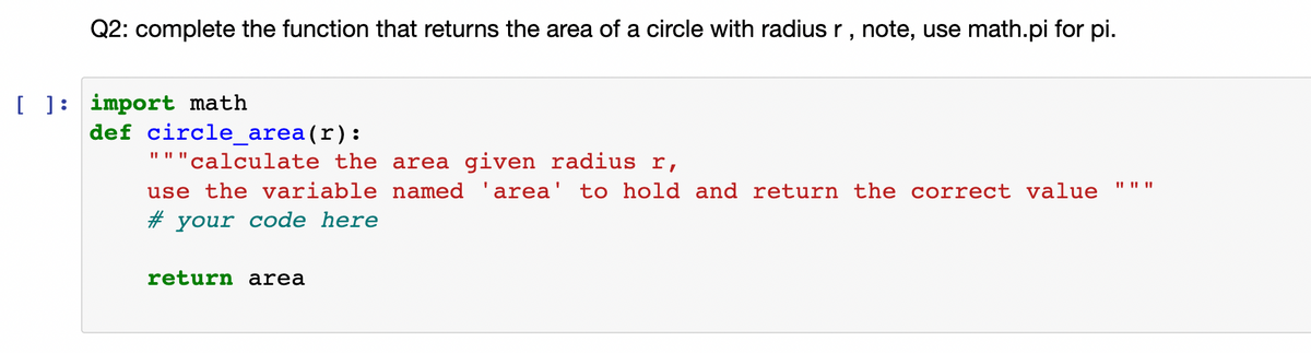Q2: complete the function that returns the area of a circle with radius r , note, use math.pi for pi.
[ ]: import math
def circle_area(r):
II II ||
'calculate the area given radius r,
II II ||
use the variable named 'area' to hold and return the correct value
# your code here
return area
