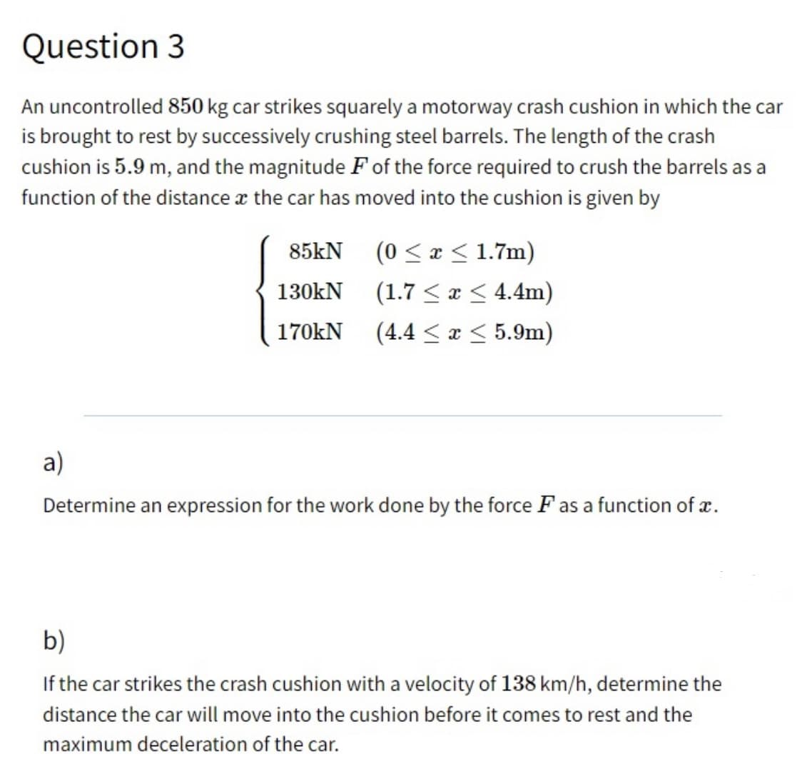 Question 3
An uncontrolled 850 kg car strikes squarely a motorway crash cushion in which the car
is brought to rest by successively crushing steel barrels. The length of the crash
cushion is 5.9 m, and the magnitude F of the force required to crush the barrels as a
function of the distance x the car has moved into the cushion is given by
(0 < x < 1.7m)
(1.7 < x < 4.4m)
(4.4 < x < 5.9m)
85kN
130kN
170kN
a)
Determine an expression for the work done by the force F as a function of x.
b)
If the car strikes the crash cushion with a velocity of 138 km/h, determine the
distance the car will move into the cushion before it comes to rest and the
maximum deceleration of the car.
