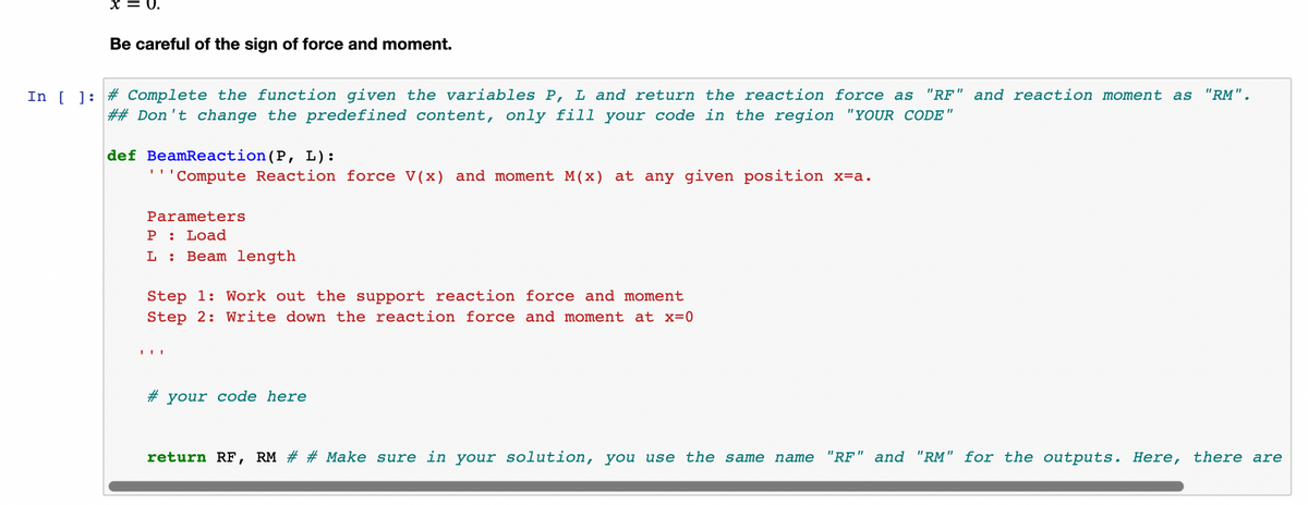 = U.
Be careful of the sign of force and moment.
In [ ]: # Complete the function given the variables P, L and return the reaction force as
## Don't change the predefined content, only fill your code in the region "YOUR CODE"
"RF" and reaction moment as "RM".
def BeamReaction(P, L):
' 'Compute Reaction force V(x) and moment M(x) at any given position x=a.
Parameters
P : Load
L :
Beam length
Step 1: Work out the support reaction force and moment
Step 2: Write down the reaction force and moment at x=0
# your code here
return RF, RM # # Make sure in your solution, you use the same name
"RF" and "RM" for the outputs. Here, there are
