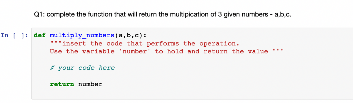 Q1: complete the function that will return the multipication of 3 given numbers - a,b,c.
In [ ]: def multiply_numbers(a,b,c):
II II ||
"""insert the code that performs the operation.
Use the variable 'number' to hold and return the value
II || ||
# your code here
return number

