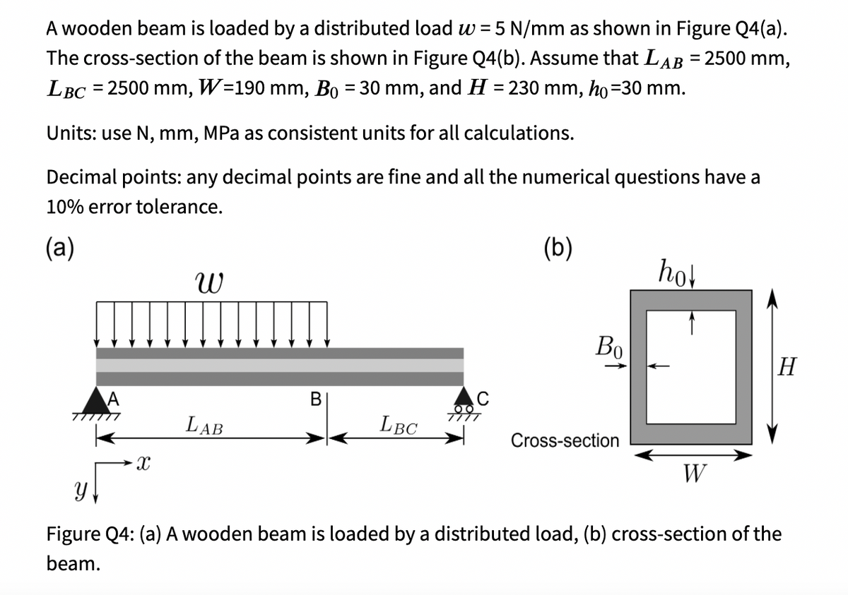 A wooden beam is loaded by a distributed load w =5 N/mm as shown in Figure Q4(a).
The cross-section of the beam is shown in Figure Q4(b). Assume that LAB = 2500 mm,
LBC = 2500 mm, W=190 mm, Bo = 30 mm, and H = 230 mm, ho=30 mm.
Units: use N, mm, MPa as consistent units for all calculations.
Decimal points: any decimal points are fine and all the numerical questions have a
10% error tolerance.
(а)
(b)
hol
Во
H
В
LAB
LBC
Cross-section
W
Figure Q4: (a) A wooden beam is loaded by a distributed load, (b) cross-section of the
beam.
