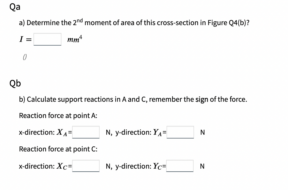 Qa
a) Determine the 2nd moment of area of this cross-section in Figure Q4(b)?
I =
mmt
4
Qb
b) Calculate support reactions in A and C, remember the sign of the force.
Reaction force at point A:
x-direction: XA=
N, y-direction: YA=
N
Reaction force at point C:
x-direction: Xc=
N, y-direction: Yc=
N
