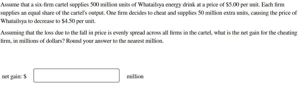 Assume that a six-firm cartel supplies 500 million units of Whatailsya energy drink at a price of $5.00 per unit. Each firm
supplies an equal share of the cartel's output. One firm decides to cheat and supplies 50 million extra units, causing the price of
Whatailsya to decrease to $4.50 per unit.
Assuming that the loss due to the fall in price is evenly spread across all firms in the cartel, what is the net gain for the cheating
firm, in millions of dollars? Round your answer to the nearest million.
net gain: $
million