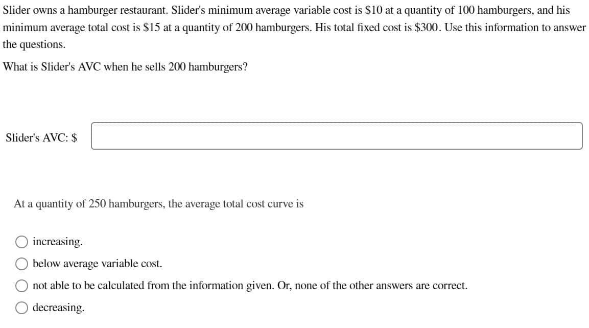 Slider owns a hamburger restaurant. Slider's minimum average variable cost is $10 at a quantity of 100 hamburgers, and his
minimum average total cost is $15 at a quantity of 200 hamburgers. His total fixed cost is $300. Use this information to answer
the questions.
What is Slider's AVC when he sells 200 hamburgers?
Slider's AVC: $
At a quantity of 250 hamburgers, the average total cost curve is
increasing.
below average variable cost.
not able to be calculated from the information given. Or, none of the other answers are correct.
decreasing.
