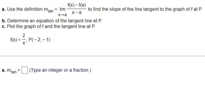 a. Use the definition mtan = lim -
x→a
f(x):
b. Determine an equation of the tangent line at P.
c. Plot the graph off and the tangent line at P.
2
==
a. mtan =
f(x) - f(a)
x-a
P(-2,-1)
to find the slope of the line tangent to the graph of f at P.
(Type an integer or a fraction.)