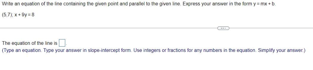 Write an equation of the line containing the given point and parallel to the given line. Express your answer in the form y = mx + b.
(5,7); x+9y=8
The equation of the line is
(Type an equation. Type your answer in slope-intercept form. Use integers or fractions for any numbers in the equation. Simplify your answer.)