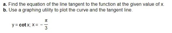 a. Find the equation of the line tangent to the function at the given value of x.
b. Use a graphing utility to plot the curve and the tangent line.
y = cotx; x =
π
3