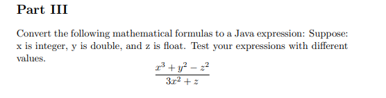 Part III
Convert the following mathematical formulas to a Java expression: Suppose:
x is integer, y is double, and z is float. Test your expressions with different
values.
23 + y? – 22
3x2 + z
