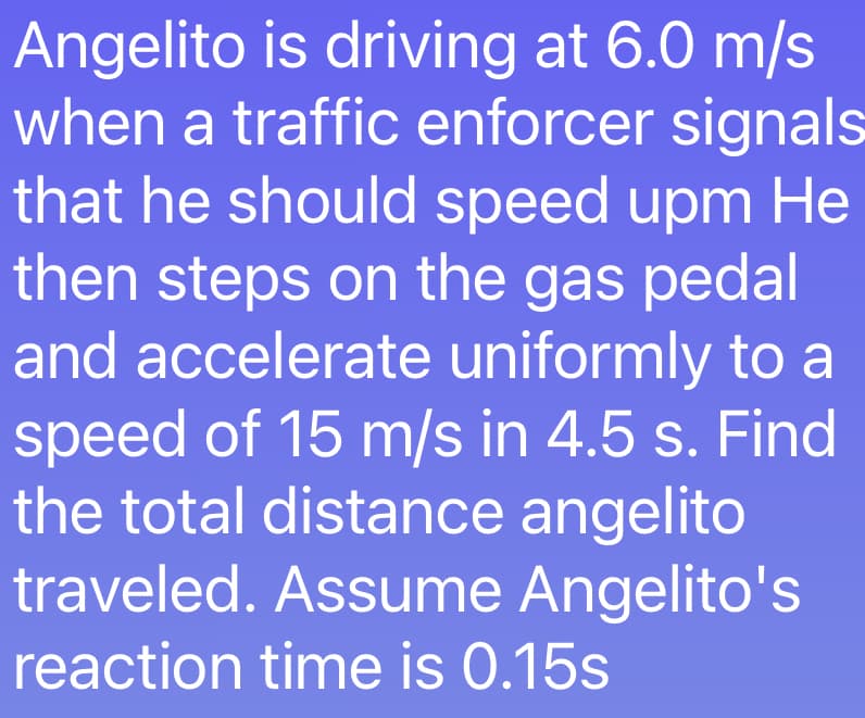Angelito is driving at 6.0 m/s
when a traffic enforcer signals
that he should speed upm He
then steps on the gas pedal
and accelerate uniformly to a
speed of 15 m/s in 4.5 s. Find
the total distance angelito
traveled. Assume Angelito's
reaction time is 0.15s
