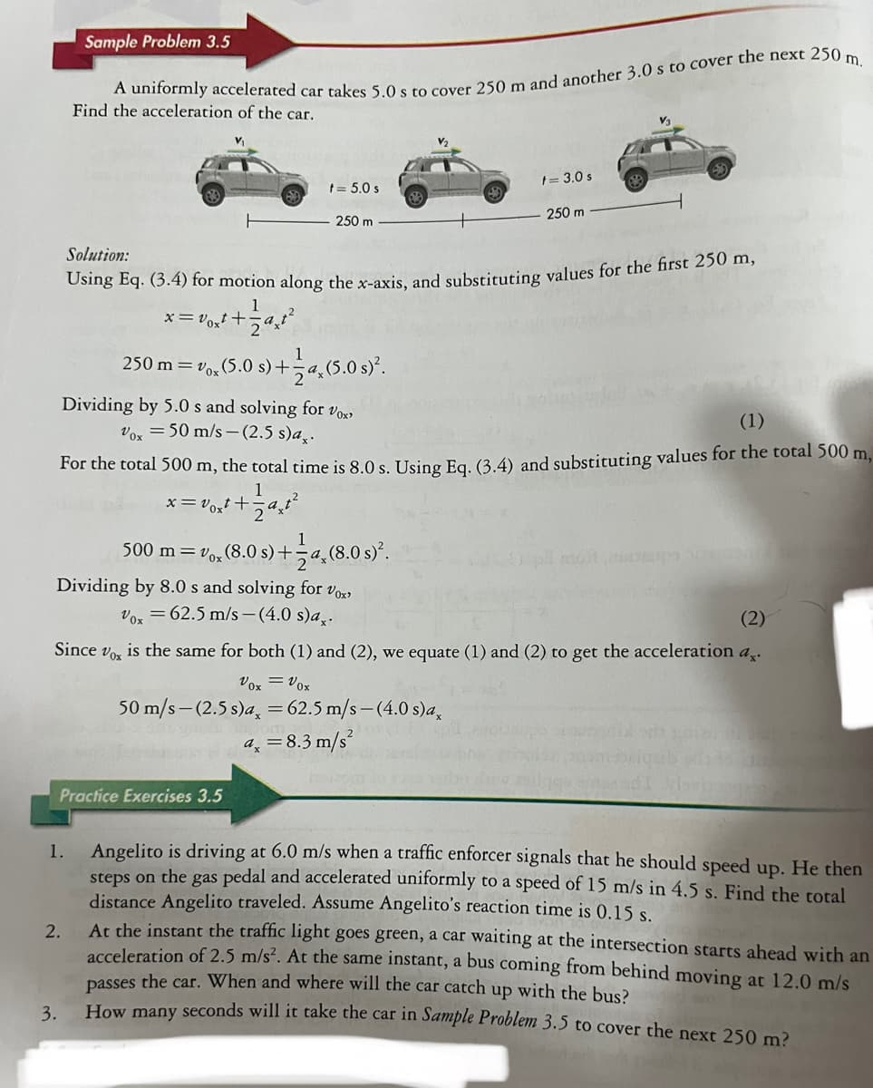 Sample Problem 3.5
A uniformly accelerated car takes 5.0 s to cover 250 m and another 3.0 s to cover the next 250 m.
Find the acceleration of the car.
1.
3.
250 m = vox (5.0 s) +
2.
t = 5.0 s
250 m
Dividing by 5.0 s and solving for Vox,
Vox 50 m/s-(2.5 s)a..
Practice Exercises 3.5
Solution:
Using Eq. (3.4) for motion along the x-axis, and substituting values for the first 250 m,
x=v0xt+
√²+1=129²₂²²
4, (5.0 s)².
Dividing by 8.0 s and solving for vox
Vox = 62.5 m/s-(4.0 s)a..
(1)
For the total 500 m, the total time is 8.0 s. Using Eq. (3.4) and substituting values for the total 500 m,
1
x=v0xt+
500 m = vox (8.0 s) +-a (8.0 s)².
B
(2)
Since Vox is the same for both (1) and (2), we equate (1) and (2) to get the acceleration a
Vox = Vox
50 m/s-(2.5 s)a, = 62.5 m/s-(4.0 s)ax
t = 3.0 s
250 m
2
ax = 8.3 m/s²
Angelito is driving at 6.0 m/s when a traffic enforcer signals that he should speed up. He then
steps on the gas pedal and accelerated uniformly to a speed of 15 m/s in 4.5 s. Find the total
distance Angelito traveled. Assume Angelito's reaction time is 0.15 s.
At the instant the traffic light goes green, a car waiting at the intersection starts ahead with an
acceleration of 2.5 m/s²2. At the same instant, a bus coming from behind moving at 12.0 m/s
passes the car. When and where will the car catch up with the bus?
How many seconds will it take the car in Sample Problem 3.5 to cover the next 250 m?