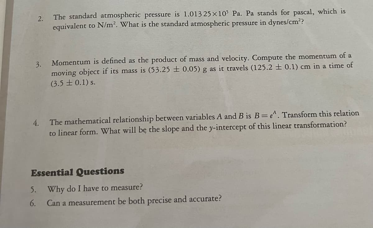 2.
3.
4.
5.
6.
The standard atmospheric pressure is 1.013 25x105 Pa. Pa stands for pascal, which is
equivalent to N/m². What
the standard atmospheric pressure in dynes/cm²?
Momentum is defined as the product of mass and velocity. Compute the momentum of a
moving object if its mass is (53.25±0.05) g as it travels (125.2 ± 0.1) cm in a time of
(3.5±0.1) s.
The mathematical relationship between variables A and B is B=e^. Transform this relation
to linear form. What will be the slope and the y-intercept of this linear transformation?
Essential Questions
Why do I have to measure?
Can a measurement be both precise and accurate?