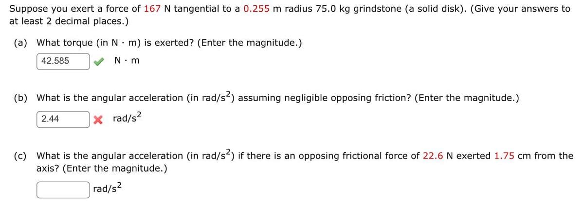 Suppose you exert a force of 167 N tangential to a 0.255 m radius 75.0 kg grindstone (a solid disk). (Give your answers to
at least 2 decimal places.)
(a) What torque (in N m) is exerted? (Enter the magnitude.)
42.585
N.m
(b) What is the angular acceleration (in rad/s²) assuming negligible opposing friction? (Enter the magnitude.)
2.44
X rad/s²
(c) What is the angular acceleration (in rad/s²) if there is an opposing frictional force of 22.6 N exerted 1.75 cm from the
axis? (Enter the magnitude.)
rad/s²